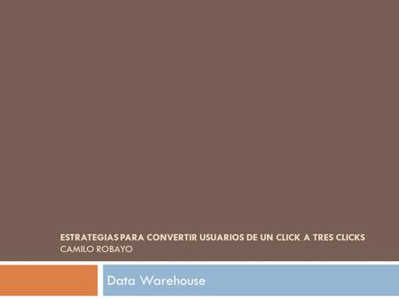 ESTRATEGIAS PARA CONVERTIR USUARIOS DE UN CLICK A TRES CLICKS CAMILO ROBAYO Data Warehouse.