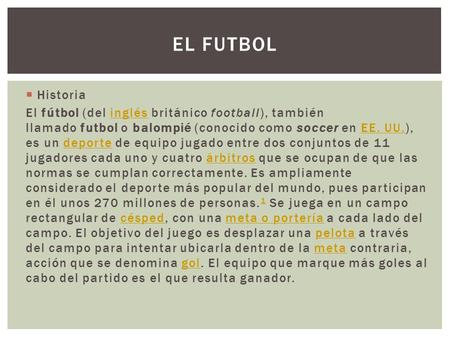 El Futbol Historia El fútbol (del inglés británico football), también llamado futbol o balompié (conocido como soccer en EE. UU.), es un deporte de equipo.
