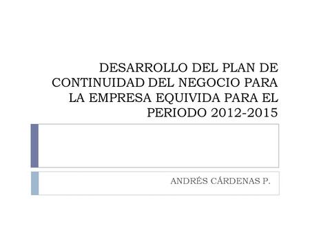 DESARROLLO DEL PLAN DE CONTINUIDAD DEL NEGOCIO PARA LA EMPRESA EQUIVIDA PARA EL PERIODO 2012-2015 ANDRÉS CÁRDENAS P.
