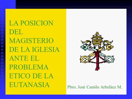 LA POSICION DEL MAGISTERIO DE LA IGLESIA ANTE EL PROBLEMA ETICO DE LA EUTANASIA Pbro. José Camilo Arbeláez M.