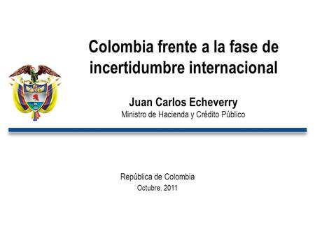 República de Colombia Octubre, 2011 Colombia frente a la fase de incertidumbre internacional Juan Carlos Echeverry Ministro de Hacienda y Crédito Público.