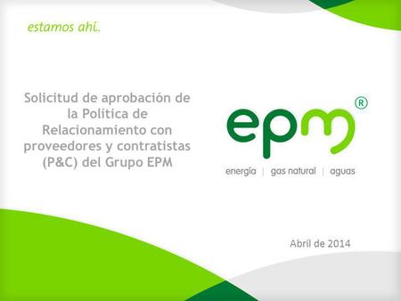 Solicitud de aprobación de la Política de Relacionamiento con proveedores y contratistas (P&C) del Grupo EPM Abril de 2014.