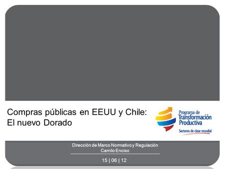 Dirección de Marco Normativo y Regulación Camilo Enciso 15 | 06 | 12 Compras públicas en EEUU y Chile: El nuevo Dorado.