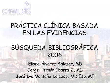 PRÁCTICA CLÍNICA BASADA EN LAS EVIDENCIAS BÚSQUEDA BIBLIOGRÁFICA 2006 Eliana Álvarez Salazar, MD Jorge Hernán Ibarra Z, MD José Ivo Montaño Caicedo, MD.