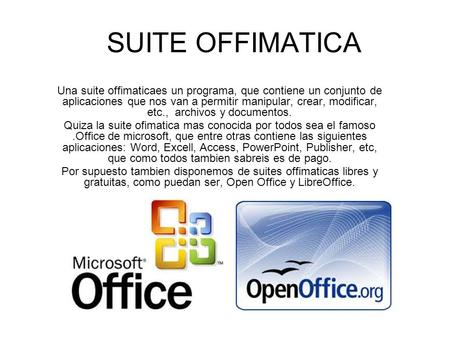 SUITE OFFIMATICA Una suite offimaticaes un programa, que contiene un conjunto de aplicaciones que nos van a permitir manipular, crear, modificar, etc.,