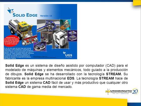 Solid Edge es un sistema de diseño asistido por computador (CAD) para el modelado de máquinas y elementos mecánicos, todo guiado a la producción de dibujos.
