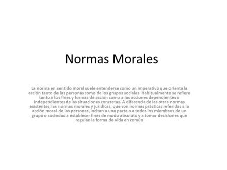 Normas Morales La norma en sentido moral suele entenderse como un imperativo que orienta la acción tanto de las personas como de los grupos sociales. Habitualmente.