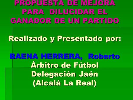 PROPUESTA DE MEJORA PARA DILUCIDAR EL GANADOR DE UN PARTIDO Realizado y Presentado por: BAENA HERRERA, Roberto Árbitro de Fútbol Delegación Jaén (Alcalá.