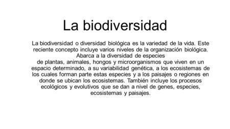 La biodiversidad La biodiversidad o diversidad biológica es la variedad de la vida. Este reciente concepto incluye varios niveles de la organización biológica.