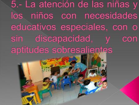 5.- La atención de las niñas y los niños con necesidades educativos especiales, con o sin discapacidad, y con aptitudes sobresalientes.