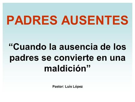 PADRES AUSENTES “Cuando la ausencia de los padres se convierte en una maldición” Pastor: Luís López.