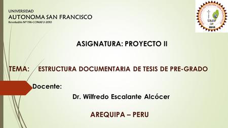 ESTRUCTURA DOCUMENTARIA DE TESIS DE PRE-GRADO Docente: Dr. Wilfredo Escalante Alcócer UNIVERSIDAD AUTONOMA SAN FRANCISCO Resolución Nº 196-CONAFU-2010.