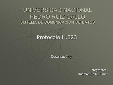 UNIVERSIDAD NACIONAL PEDRO RUIZ GALLO SISTEMA DE COMUNICACIÓN DE DATOS Protocolo H.323 Docente: Ing. Integrantes: Huamán Calle, Elmer.