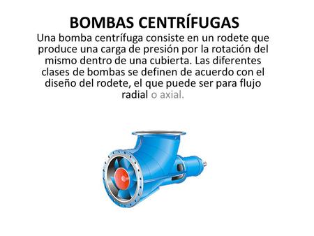 BOMBAS CENTRÍFUGAS Una bomba centrífuga consiste en un rodete que produce una carga de presión por la rotación del mismo dentro de una cubierta. Las diferentes.