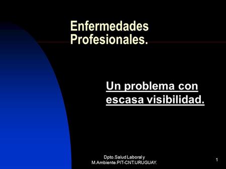 Dpto.Salud Laboral y M.Ambiente.PIT-CNT.URUGUAY. 1 Enfermedades Profesionales. Un problema con escasa visibilidad.