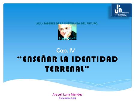 Cap. IV Araceli Luna Méndez Diciembre 2014 LOS 7 SABERES DE LA ENSEÑANZA DEL FUTURO. Edgar Morín “ENSEÑAR LA IDENTIDAD TERRENAL”
