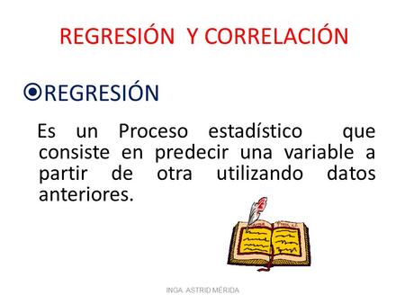 REGRESIÓN Y CORRELACIÓN  REGRESIÓN Es un Proceso estadístico que consiste en predecir una variable a partir de otra utilizando datos anteriores. INGA.