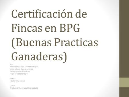 Certificación de Fincas en BPG (Buenas Practicas Ganaderas) Por: Anderson Andrés Acosta Restrepo Leidy Johana Botero Agamez Janisse cordero Jiménez Jorge.