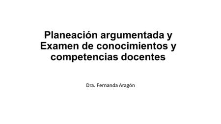 Planeación argumentada y Examen de conocimientos y competencias docentes Dra. Fernanda Aragón.