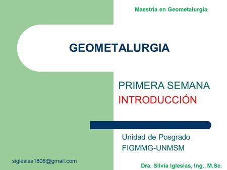 GEOMETALURGIA PRIMERA SEMANA INTRODUCCIÓN Unidad de Posgrado FIGMMG-UNMSM Dra. Silvia Iglesias, Ing., M.Sc. Maestría en Geometalurgia.