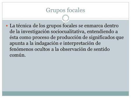 Grupos focales La técnica de los grupos focales se enmarca dentro de la investigación sociocualitativa, entendiendo a ésta como proceso de producción de.