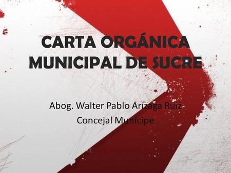 CARTA ORGÁNICA MUNICIPAL DE SUCRE Abog. Walter Pablo Arízaga Ruiz Concejal Munícipe.