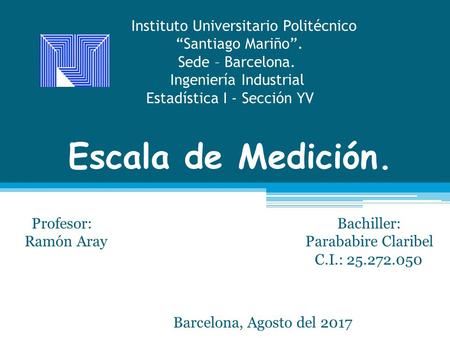 Escala de Medición. Profesor: Bachiller: Ramón Aray Parababire Claribel C.I.: Barcelona, Agosto del 2017 Instituto Universitario Politécnico.