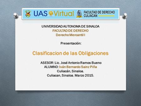 UNIVERSIDAD AUTONOMA DE SINALOA FACULTAD DE DERECHO Derecho Mercantil I Presentación: Clasificacion de las Obligaciones ASESOR: Lic. José Antonio Ramos.