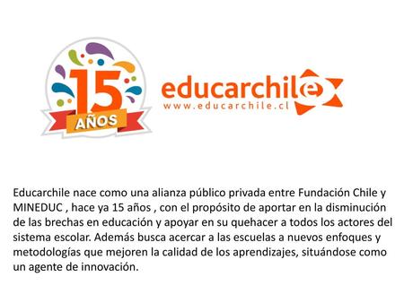 Educarchile nace como una alianza público privada entre Fundación Chile y MINEDUC , hace ya 15 años , con el propósito de aportar en la disminución de.