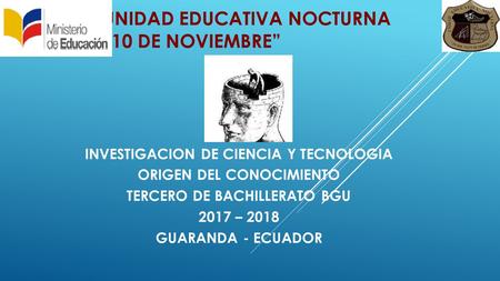 UNIDAD EDUCATIVA NOCTURNA “10 DE NOVIEMBRE” INVESTIGACION DE CIENCIA Y TECNOLOGIA ORIGEN DEL CONOCIMIENTO TERCERO DE BACHILLERATO BGU 2017 – 2018 GUARANDA.