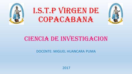 I.S.T.P VIRGEN DE COPACABANA CIENCIA DE INVESTIGACION DOCENTE: MIGUEL HUANCARA PUMA 2017.