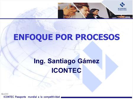 ICONTEC Pasaporte mundial a la competitividad GLA/ ENFOQUE POR PROCESOS Ing. Santiago Gámez ICONTEC.