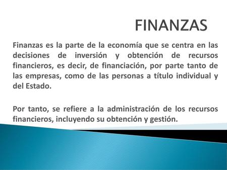 FINANZAS Finanzas es la parte de la economía que se centra en las decisiones de inversión y obtención de recursos financieros, es decir, de financiación,