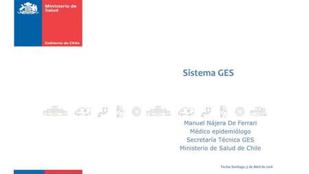 Sistema GES Manuel Nájera De Ferrari Médico epidemiólogo Secretaría Técnica GES Ministerio de Salud de Chile Fecha: Santiago, 5 de Abril de 2016.