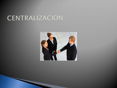  La Centralización es una tendencia a concentrar la autoridad de toma de decisiones en un grupo reducido de personas, por ejemplo el estado administra.