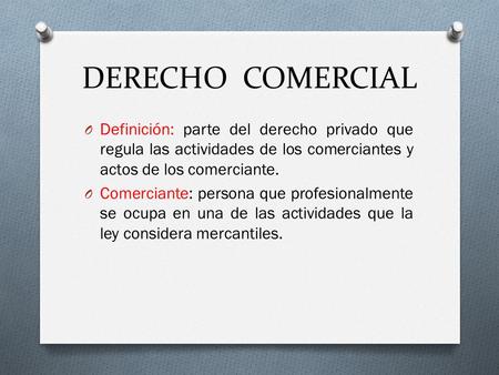 DERECHO COMERCIAL Definición: parte del derecho privado que regula las actividades de los comerciantes y actos de los comerciante. Comerciante: persona.