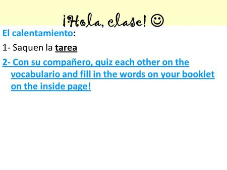 ¡Hola, clase! El calentamiento: 1- Saquen la tarea 2- Con su compañero, quiz each other on the vocabulario and fill in the words on your booklet on the.