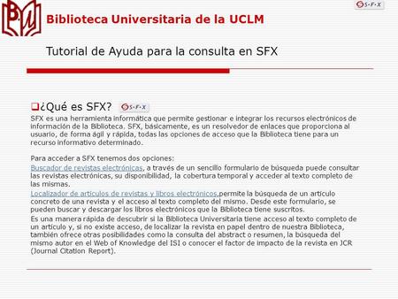 Biblioteca Universitaria de la UCLM Tutorial de Ayuda para la consulta en SFX ¿Qué es SFX? SFX es una herramienta informática que permite gestionar e integrar.