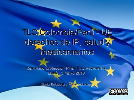 TLC Colombia/Perú - UE derechos de IP, salud y medicamentos Seminario protección PI en TLC en América Latina, 3 mayo 2010 Gloria Folguera y Ruben Marano.