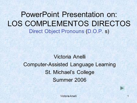 Victoria Anelli1 PowerPoint Presentation on: LOS COMPLEMENTOS DIRECTOS Direct Object Pronouns (D.O.P. s) Victoria Anelli Computer-Assisted Language Learning.