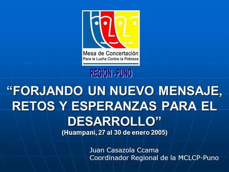 FORJANDO UN NUEVO MENSAJE, RETOS Y ESPERANZAS PARA EL DESARROLLO (Huampani, 27 al 30 de enero 2005) Juan Casazola Ccama Coordinador Regional de la MCLCP-Puno.