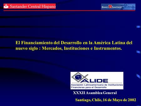 XXXII Asamblea General Santiago, Chile, 16 de Mayo de 2002 El Financiamiento del Desarrollo en la América Latina del nuevo siglo : Mercados, Instituciones.