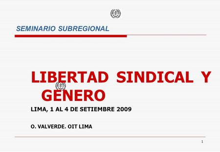 1 SEMINARIO SUBREGIONAL LIBERTAD SINDICAL Y GENERO LIMA, 1 AL 4 DE SETIEMBRE 2009 O. VALVERDE. OIT LIMA.