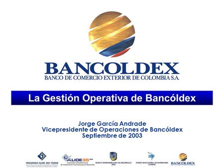 La Gestión Operativa de Bancóldex Jorge García Andrade Vicepresidente de Operaciones de Bancóldex Septiembre de 2003.