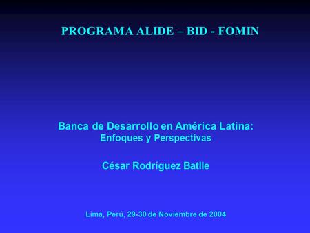 PROGRAMA ALIDE – BID - FOMIN Banca de Desarrollo en América Latina: Enfoques y Perspectivas César Rodríguez Batlle Lima, Perú, 29-30 de Noviembre de 2004.