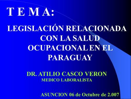 T E M A: LEGISLACIÓN RELACIONADA CON LA SALUD OCUPACIONAL EN EL PARAGUAY DR. ATILIO CASCO VERON MEDICO LABORALISTA ASUNCION 06 de Octubre de 2.007.