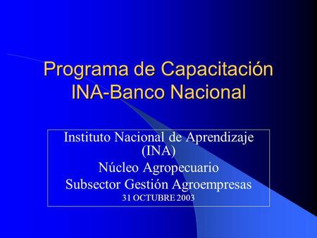 Programa de Capacitación INA-Banco Nacional Instituto Nacional de Aprendizaje (INA) Núcleo Agropecuario Subsector Gestión Agroempresas 31 OCTUBRE 2003.