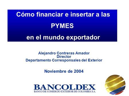 Alejandro Contreras Amador Director Departamento Corresponsales del Exterior Noviembre de 2004 Cómo financiar e insertar a las PYMES en el mundo exportador.
