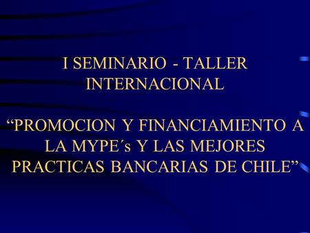 I SEMINARIO - TALLER INTERNACIONAL PROMOCION Y FINANCIAMIENTO A LA MYPE´s Y LAS MEJORES PRACTICAS BANCARIAS DE CHILE.