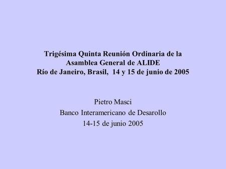 Trigésima Quinta Reunión Ordinaria de la Asamblea General de ALIDE Río de Janeiro, Brasil, 14 y 15 de junio de 2005 Pietro Masci Banco Interamericano de.